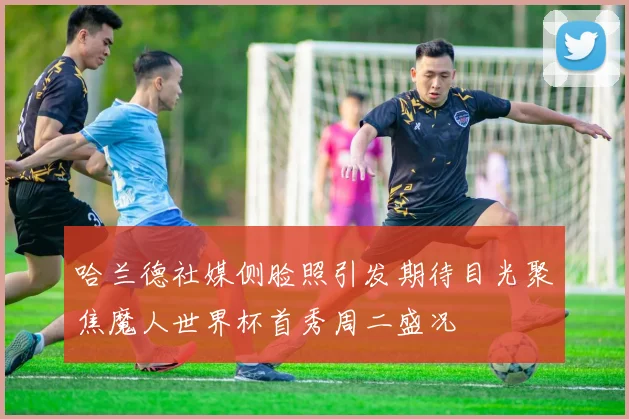 哈兰德社媒侧脸照引发期待目光聚焦魔人世界杯首秀周二盛况