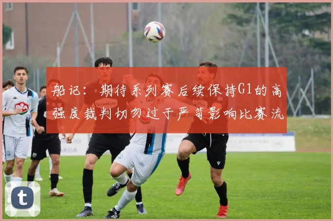 船记：期待系列赛后续保持G1的高强度裁判切勿过于严苛影响比赛流畅性