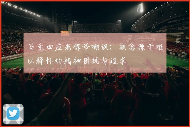 马竞回应老佛爷嘲讽：执念源于难以释怀的精神困扰与追求
