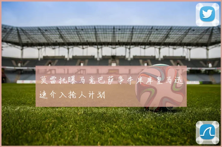 莫雷托曝马竞巴萨争夺库库皇马迅速介入抢人计划