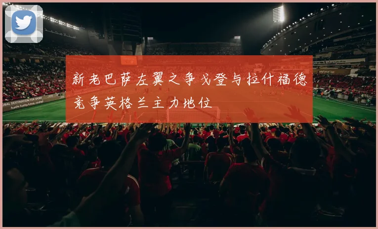 新老巴萨左翼之争戈登与拉什福德竞争英格兰主力地位