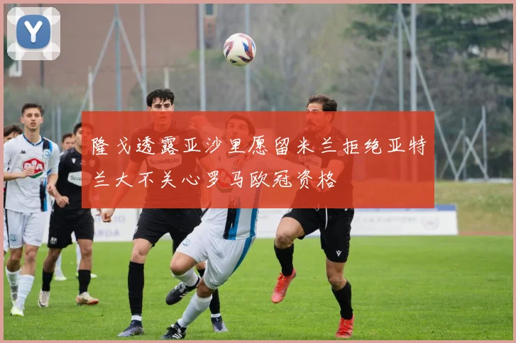 隆戈透露亚沙里愿留米兰拒绝亚特兰大不关心罗马欧冠资格
