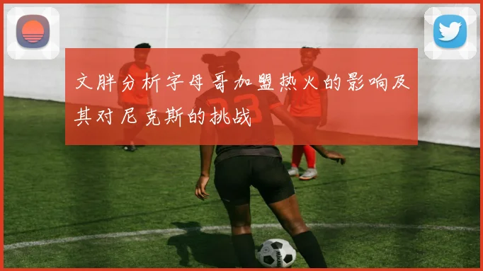 文胖分析字母哥加盟热火的影响及其对尼克斯的挑战